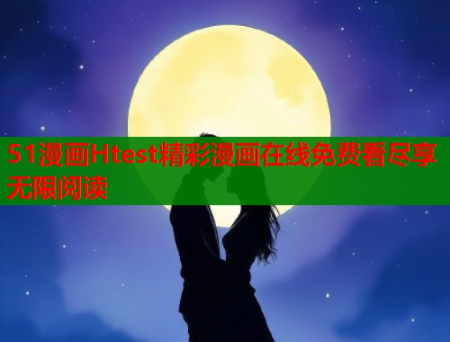 51漫画Htest精彩漫画在线免费看尽享无限阅读