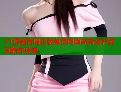 51漫画官网正版免费阅读高清全彩漫画新作速递