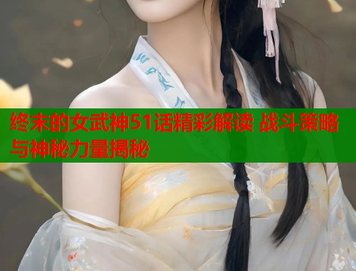 终末的女武神51话精彩解读 战斗策略与神秘力量揭秘
