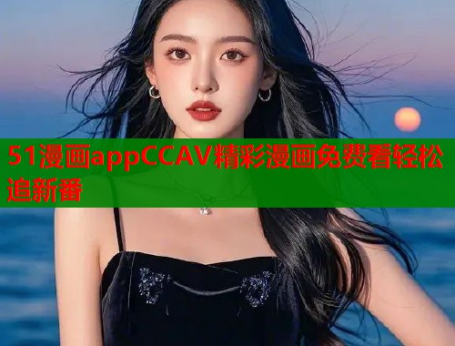 51漫画appCCAV精彩漫画免费看轻松追新番
