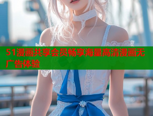 51漫画共享会员畅享海量高清漫画无广告体验