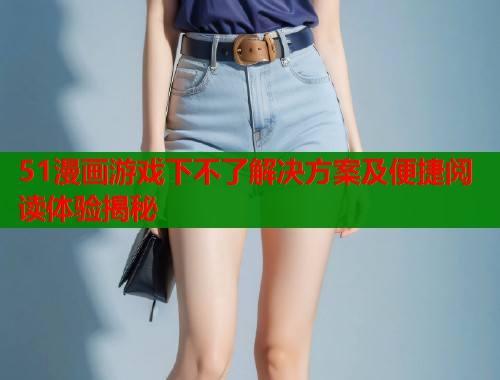 51漫画游戏下不了解决方案及便捷阅读体验揭秘